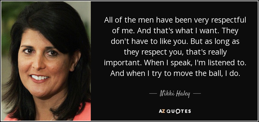 All of the men have been very respectful of me. And that's what I want. They don't have to like you. But as long as they respect you, that's really important. When I speak, I'm listened to. And when I try to move the ball, I do. - Nikki Haley