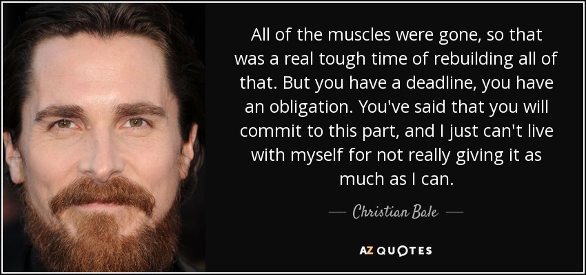 All of the muscles were gone, so that was a real tough time of rebuilding all of that. But you have a deadline, you have an obligation. You've said that you will commit to this part, and I just can't live with myself for not really giving it as much as I can. - Christian Bale