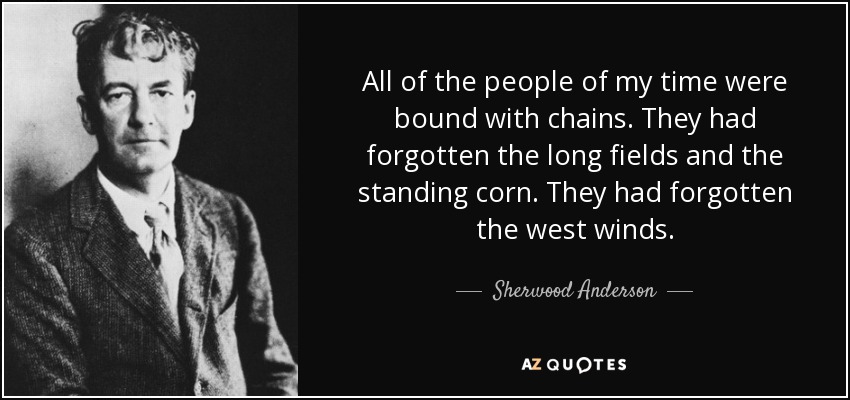 All of the people of my time were bound with chains. They had forgotten the long fields and the standing corn. They had forgotten the west winds. - Sherwood Anderson