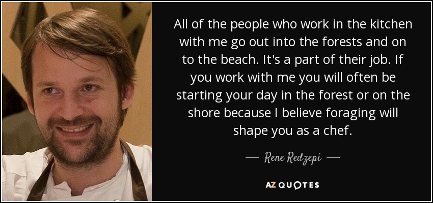 All of the people who work in the kitchen with me go out into the forests and on to the beach. It's a part of their job. If you work with me you will often be starting your day in the forest or on the shore because I believe foraging will shape you as a chef. - Rene Redzepi