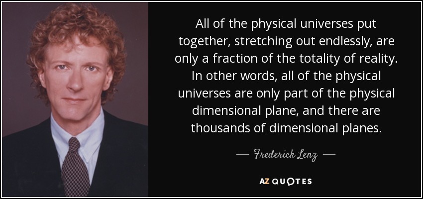 All of the physical universes put together, stretching out endlessly, are only a fraction of the totality of reality. In other words, all of the physical universes are only part of the physical dimensional plane, and there are thousands of dimensional planes. - Frederick Lenz