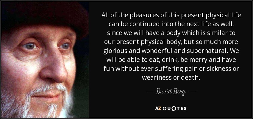 All of the pleasures of this present physical life can be continued into the next life as well, since we will have a body which is similar to our present physical body, but so much more glorious and wonderful and supernatural. We will be able to eat, drink, be merry and have fun without ever suffering pain or sickness or weariness or death. - David Berg