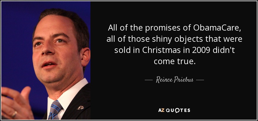 All of the promises of ObamaCare, all of those shiny objects that were sold in Christmas in 2009 didn't come true. - Reince Priebus