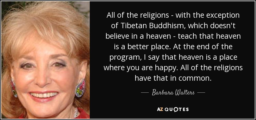 All of the religions - with the exception of Tibetan Buddhism, which doesn't believe in a heaven - teach that heaven is a better place. At the end of the program, I say that heaven is a place where you are happy. All of the religions have that in common. - Barbara Walters