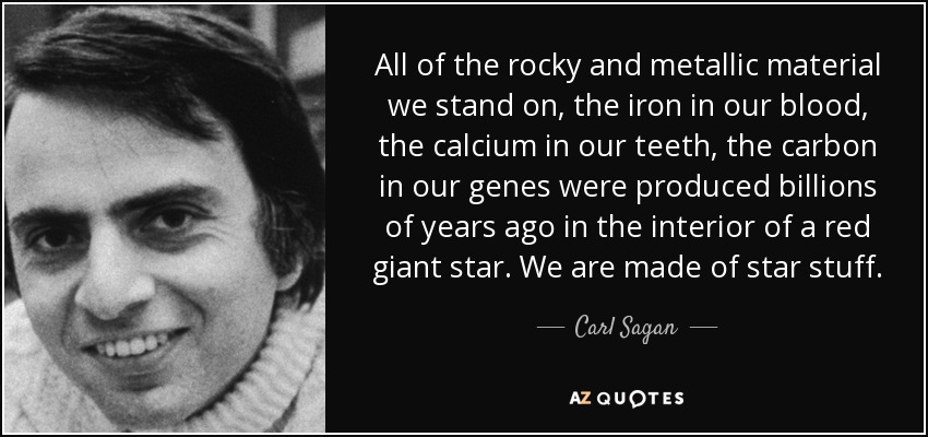 All of the rocky and metallic material we stand on, the iron in our blood, the calcium in our teeth, the carbon in our genes were produced billions of years ago in the interior of a red giant star. We are made of star stuff. - Carl Sagan