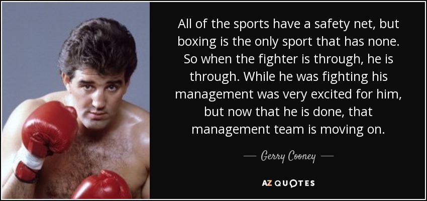 All of the sports have a safety net, but boxing is the only sport that has none. So when the fighter is through, he is through. While he was fighting his management was very excited for him, but now that he is done, that management team is moving on. - Gerry Cooney
