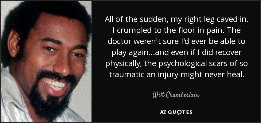 All of the sudden, my right leg caved in. I crumpled to the floor in pain. The doctor weren't sure I'd ever be able to play again...and even if I did recover physically, the psychological scars of so traumatic an injury might never heal. - Wilt Chamberlain