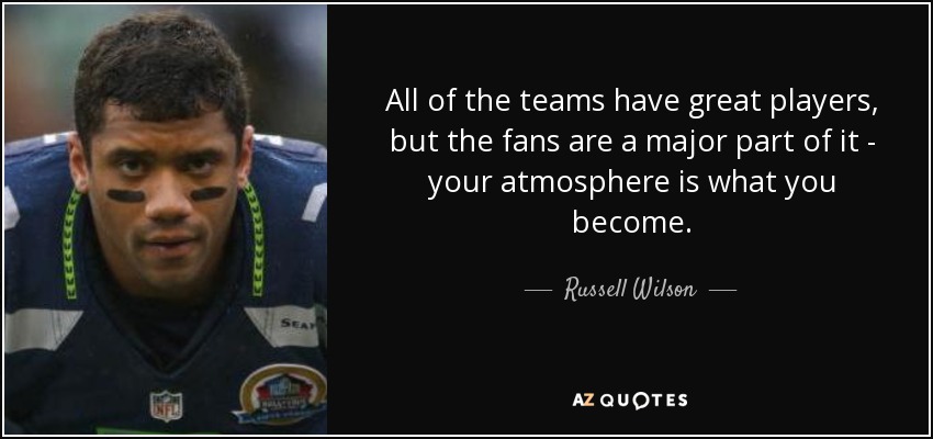 All of the teams have great players, but the fans are a major part of it - your atmosphere is what you become. - Russell Wilson