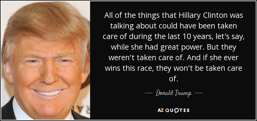 All of the things that Hillary Clinton was talking about could have been taken care of during the last 10 years, let's say, while she had great power. But they weren't taken care of. And if she ever wins this race, they won't be taken care of. - Donald Trump