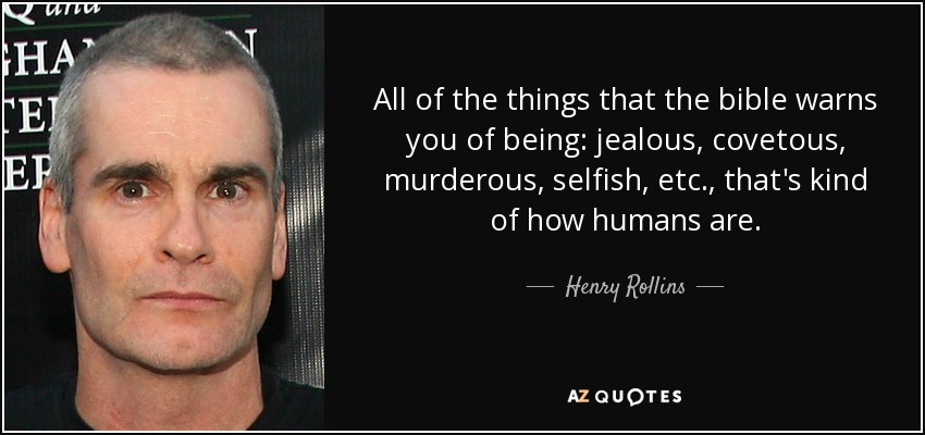 All of the things that the bible warns you of being: jealous, covetous, murderous, selfish, etc., that's kind of how humans are. - Henry Rollins