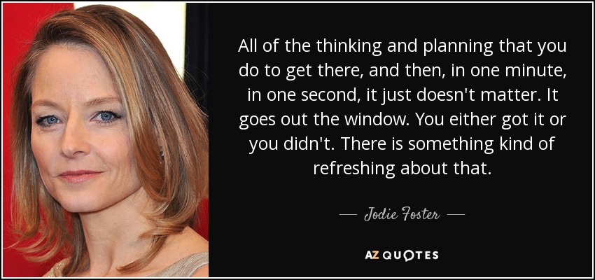 All of the thinking and planning that you do to get there, and then, in one minute, in one second, it just doesn't matter. It goes out the window. You either got it or you didn't. There is something kind of refreshing about that. - Jodie Foster