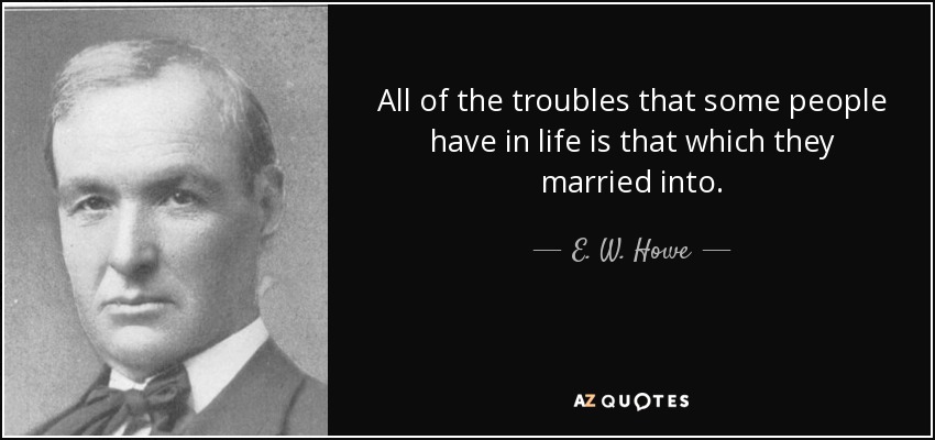 All of the troubles that some people have in life is that which they married into. - E. W. Howe