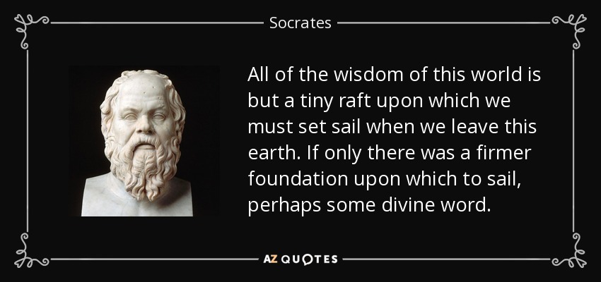 All of the wisdom of this world is but a tiny raft upon which we must set sail when we leave this earth. If only there was a firmer foundation upon which to sail, perhaps some divine word. - Socrates