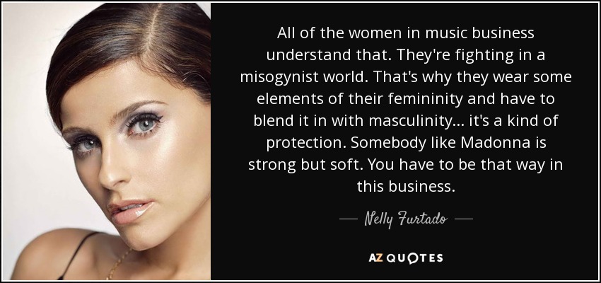 All of the women in music business understand that. They're fighting in a misogynist world. That's why they wear some elements of their femininity and have to blend it in with masculinity... it's a kind of protection. Somebody like Madonna is strong but soft. You have to be that way in this business. - Nelly Furtado