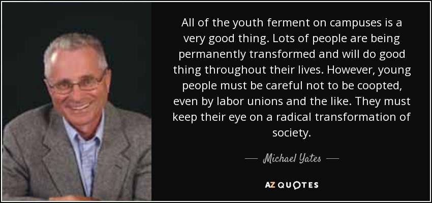 All of the youth ferment on campuses is a very good thing. Lots of people are being permanently transformed and will do good thing throughout their lives. However, young people must be careful not to be coopted, even by labor unions and the like. They must keep their eye on a radical transformation of society. - Michael Yates