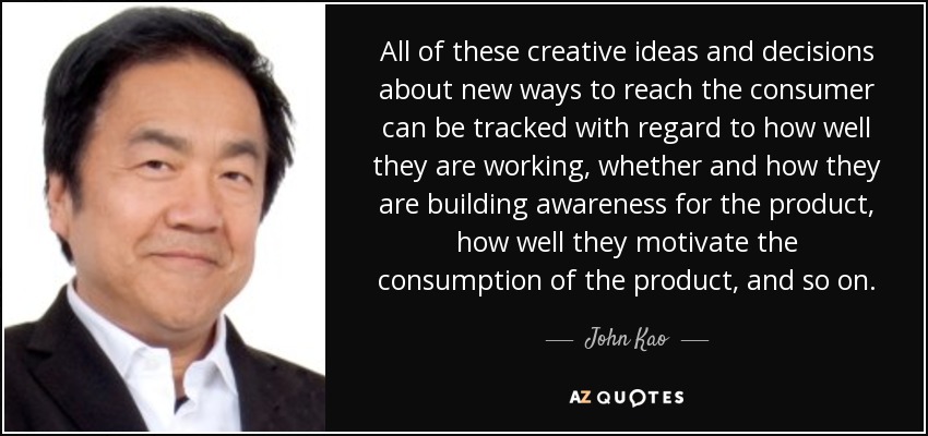 All of these creative ideas and decisions about new ways to reach the consumer can be tracked with regard to how well they are working, whether and how they are building awareness for the product, how well they motivate the consumption of the product, and so on. - John Kao