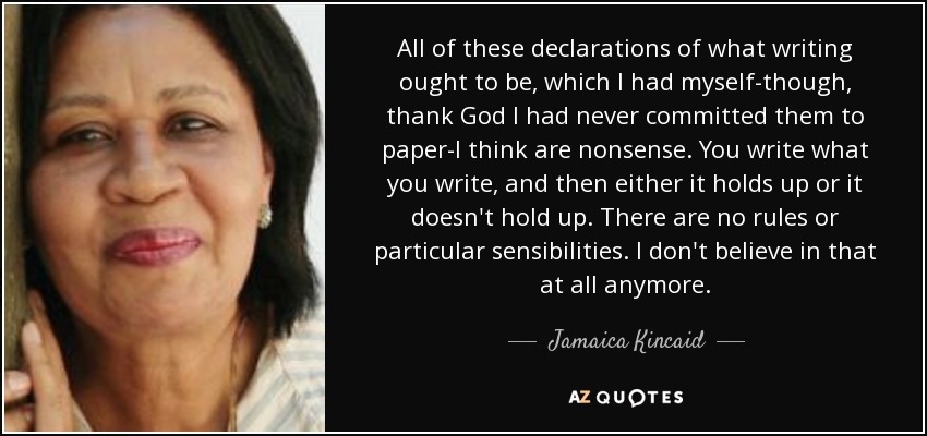 All of these declarations of what writing ought to be, which I had myself-though, thank God I had never committed them to paper-I think are nonsense. You write what you write, and then either it holds up or it doesn't hold up. There are no rules or particular sensibilities. I don't believe in that at all anymore. - Jamaica Kincaid