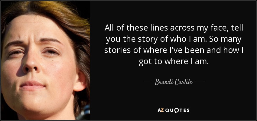 All of these lines across my face, tell you the story of who I am. So many stories of where I've been and how I got to where I am. - Brandi Carlile