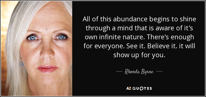 All of this abundance begins to shine through a mind that is aware of it's own infinite nature. There's enough for everyone. See it. Believe it. it will show up for you. - Rhonda Byrne