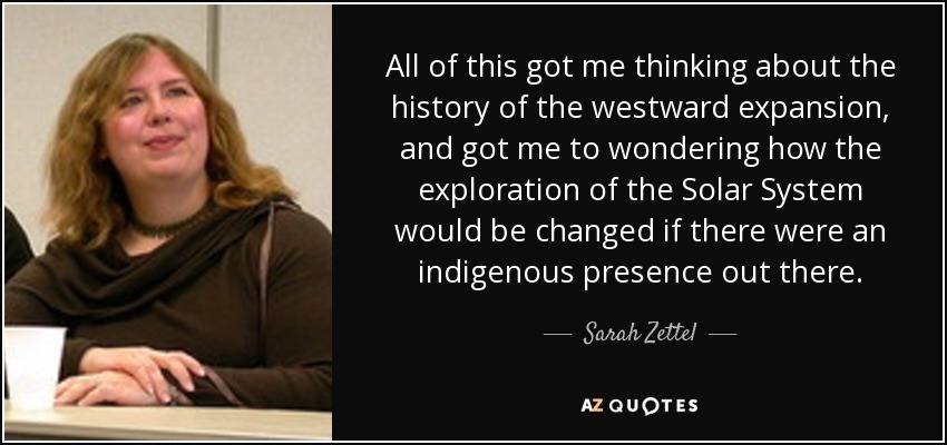All of this got me thinking about the history of the westward expansion, and got me to wondering how the exploration of the Solar System would be changed if there were an indigenous presence out there. - Sarah Zettel