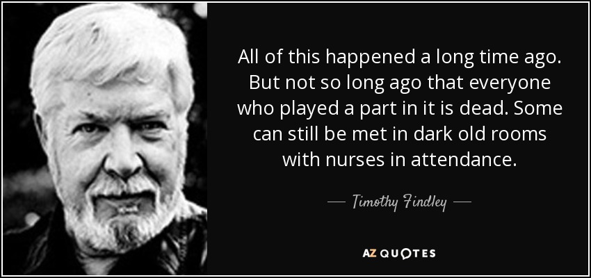 All of this happened a long time ago. But not so long ago that everyone who played a part in it is dead. Some can still be met in dark old rooms with nurses in attendance. - Timothy Findley