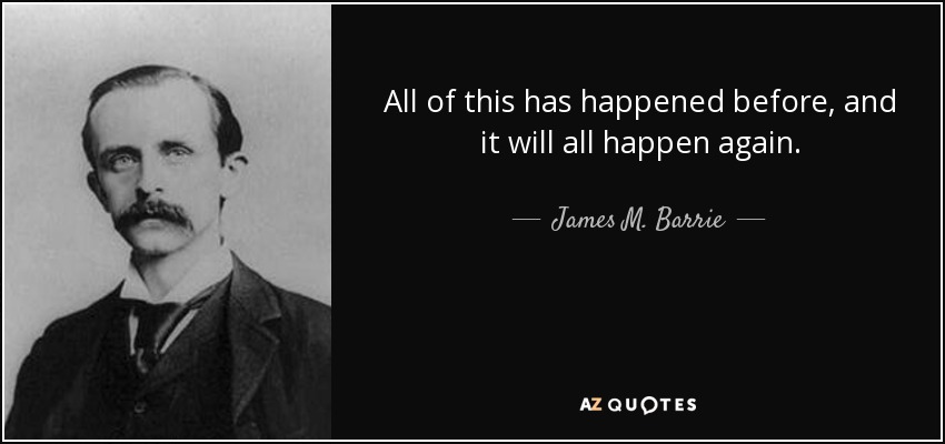 All of this has happened before, and it will all happen again. - James M. Barrie