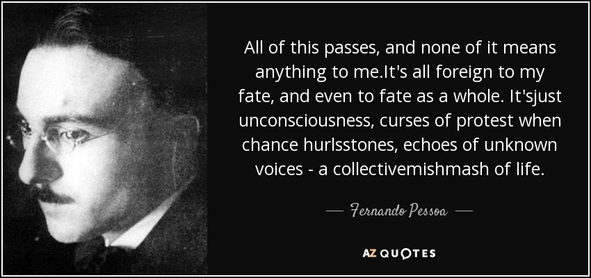 All of this passes, and none of it means anything to me.It's all foreign to my fate, and even to fate as a whole. It'sjust unconsciousness, curses of protest when chance hurlsstones, echoes of unknown voices - a collectivemishmash of life. - Fernando Pessoa