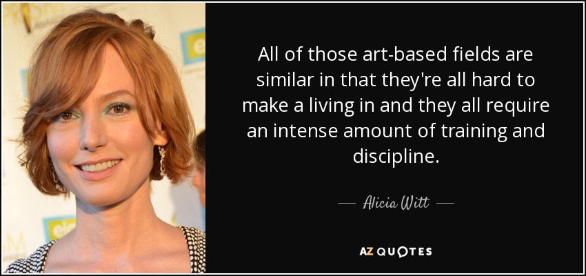 All of those art-based fields are similar in that they're all hard to make a living in and they all require an intense amount of training and discipline. - Alicia Witt