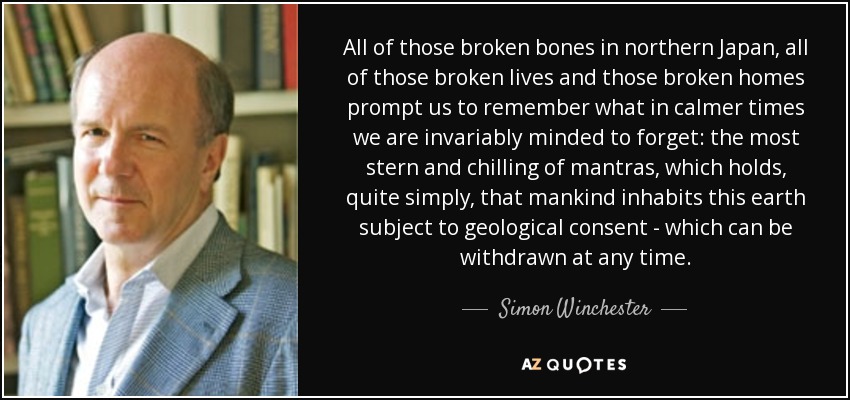 All of those broken bones in northern Japan, all of those broken lives and those broken homes prompt us to remember what in calmer times we are invariably minded to forget: the most stern and chilling of mantras, which holds, quite simply, that mankind inhabits this earth subject to geological consent - which can be withdrawn at any time. - Simon Winchester