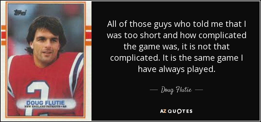 All of those guys who told me that I was too short and how complicated the game was, it is not that complicated. It is the same game I have always played. - Doug Flutie