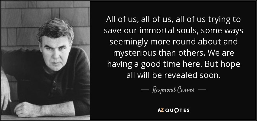 All of us, all of us, all of us trying to save our immortal souls, some ways seemingly more round about and mysterious than others. We are having a good time here. But hope all will be revealed soon. - Raymond Carver