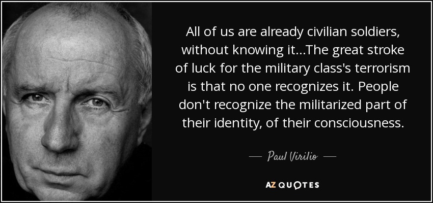 All of us are already civilian soldiers, without knowing it...The great stroke of luck for the military class's terrorism is that no one recognizes it. People don't recognize the militarized part of their identity, of their consciousness. - Paul Virilio