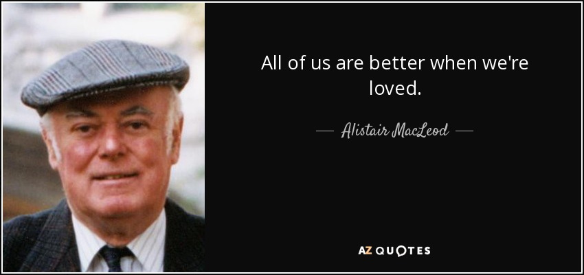 All of us are better when we're loved. - Alistair MacLeod