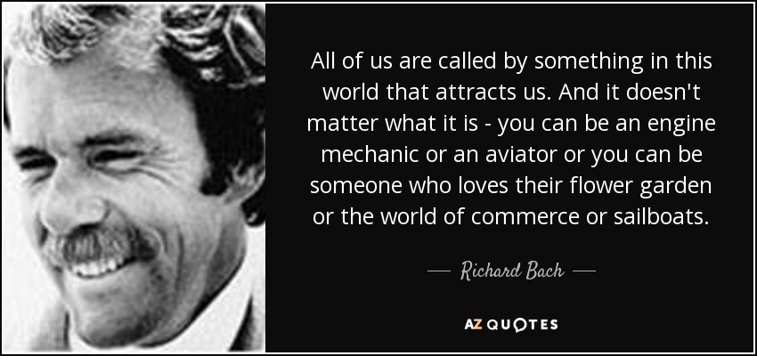 All of us are called by something in this world that attracts us. And it doesn't matter what it is - you can be an engine mechanic or an aviator or you can be someone who loves their flower garden or the world of commerce or sailboats. - Richard Bach
