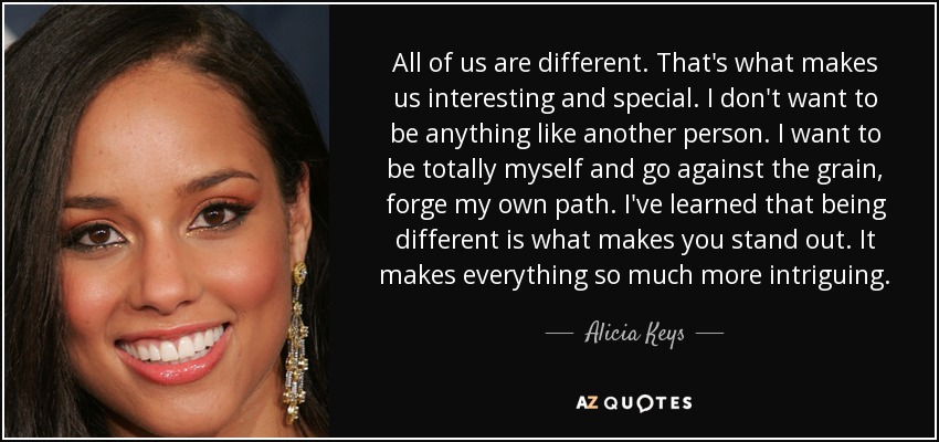 All of us are different. That's what makes us interesting and special. I don't want to be anything like another person. I want to be totally myself and go against the grain, forge my own path. I've learned that being different is what makes you stand out. It makes everything so much more intriguing. - Alicia Keys