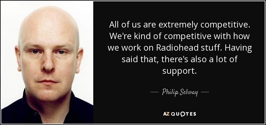 All of us are extremely competitive. We're kind of competitive with how we work on Radiohead stuff. Having said that, there's also a lot of support. - Philip Selway