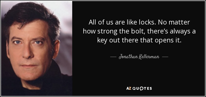 All of us are like locks. No matter how strong the bolt, there’s always a key out there that opens it. - Jonathan Kellerman