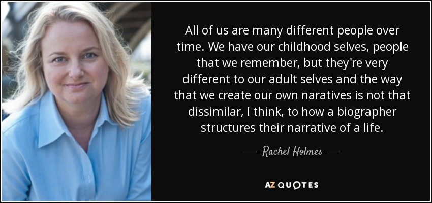 All of us are many different people over time. We have our childhood selves, people that we remember, but they're very different to our adult selves and the way that we create our own naratives is not that dissimilar, I think, to how a biographer structures their narrative of a life. - Rachel Holmes