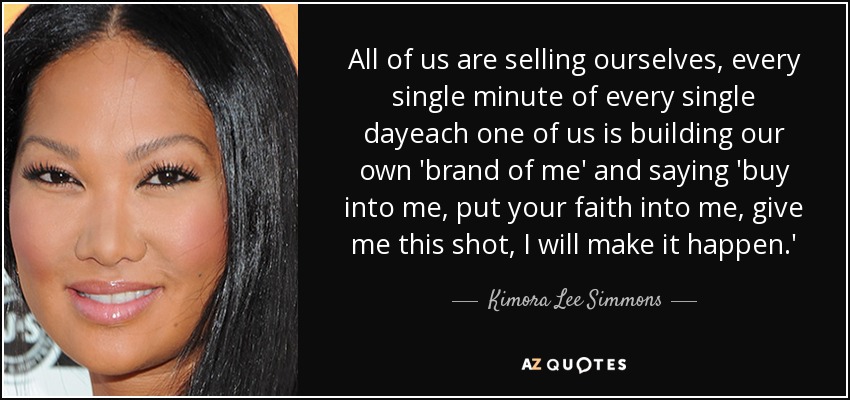 All of us are selling ourselves, every single minute of every single dayeach one of us is building our own 'brand of me' and saying 'buy into me, put your faith into me, give me this shot, I will make it happen.' - Kimora Lee Simmons