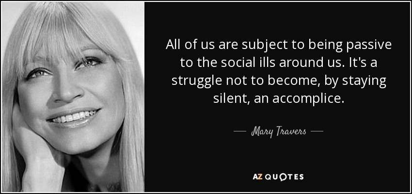 All of us are subject to being passive to the social ills around us. It's a struggle not to become, by staying silent, an accomplice. - Mary Travers