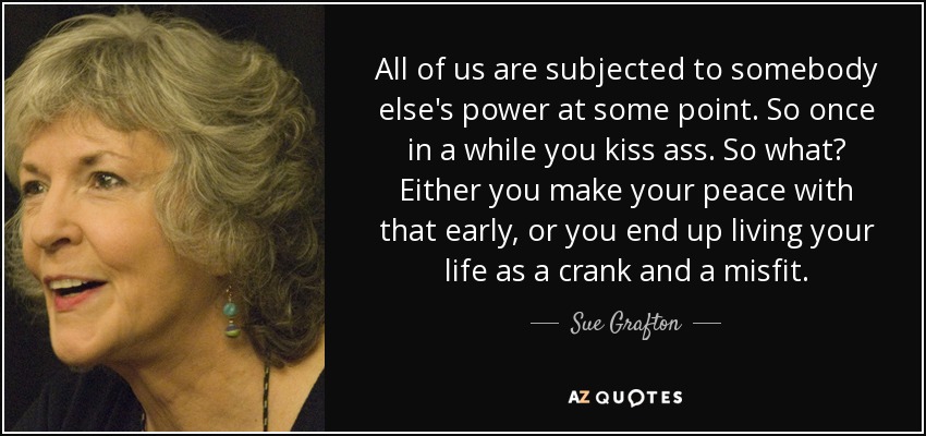 All of us are subjected to somebody else's power at some point. So once in a while you kiss ass. So what? Either you make your peace with that early, or you end up living your life as a crank and a misfit. - Sue Grafton