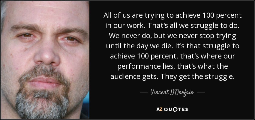 All of us are trying to achieve 100 percent in our work. That's all we struggle to do. We never do, but we never stop trying until the day we die. It's that struggle to achieve 100 percent, that's where our performance lies, that's what the audience gets. They get the struggle. - Vincent D'Onofrio