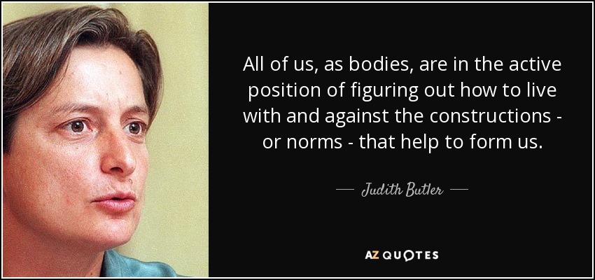 All of us, as bodies, are in the active position of figuring out how to live with and against the constructions - or norms - that help to form us. - Judith Butler