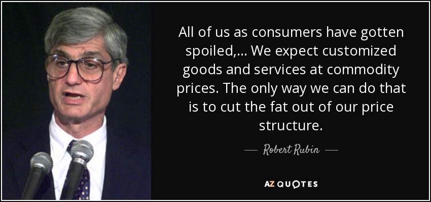 All of us as consumers have gotten spoiled, ... We expect customized goods and services at commodity prices. The only way we can do that is to cut the fat out of our price structure. - Robert Rubin