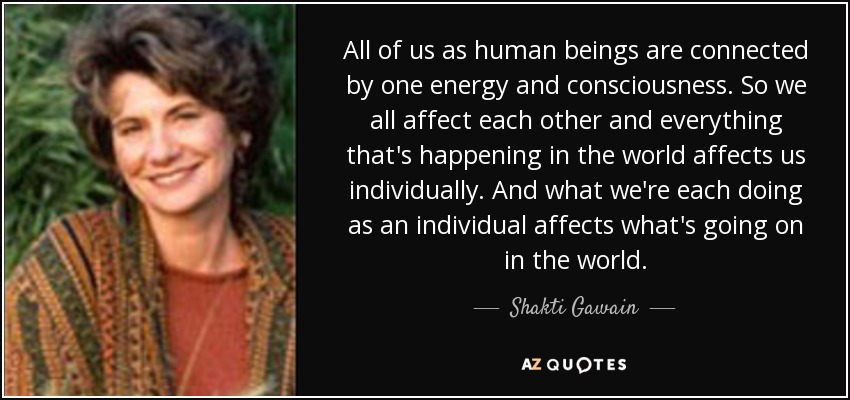 All of us as human beings are connected by one energy and consciousness. So we all affect each other and everything that's happening in the world affects us individually. And what we're each doing as an individual affects what's going on in the world. - Shakti Gawain