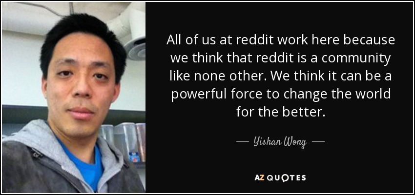 All of us at reddit work here because we think that reddit is a community like none other. We think it can be a powerful force to change the world for the better. - Yishan Wong
