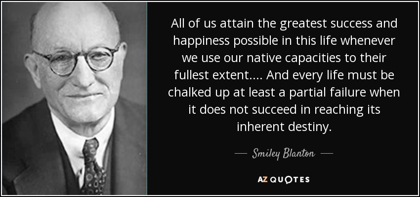 All of us attain the greatest success and happiness possible in this life whenever we use our native capacities to their fullest extent. ... And every life must be chalked up at least a partial failure when it does not succeed in reaching its inherent destiny. - Smiley Blanton