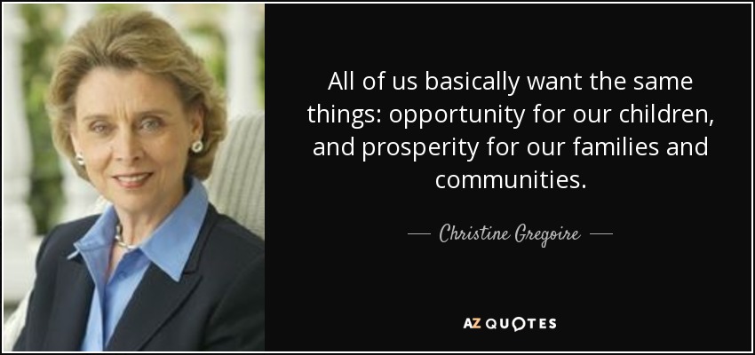 All of us basically want the same things: opportunity for our children, and prosperity for our families and communities. - Christine Gregoire