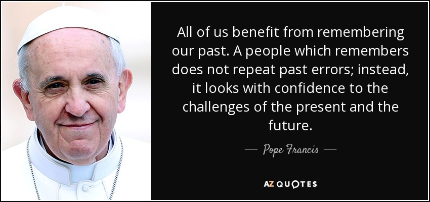 All of us benefit from remembering our past. A people which remembers does not repeat past errors; instead, it looks with confidence to the challenges of the present and the future. - Pope Francis