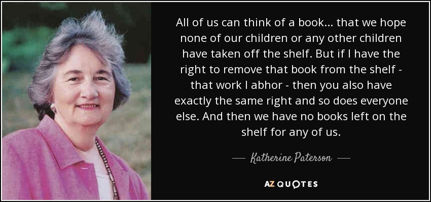 All of us can think of a book... that we hope none of our children or any other children have taken off the shelf. But if I have the right to remove that book from the shelf - that work I abhor - then you also have exactly the same right and so does everyone else. And then we have no books left on the shelf for any of us. - Katherine Paterson